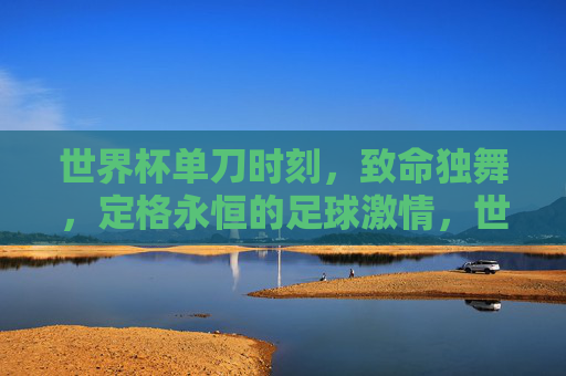 世界杯单刀时刻，致命独舞，定格永恒的足球激情，世界杯单刀独舞，永恒激情瞬间