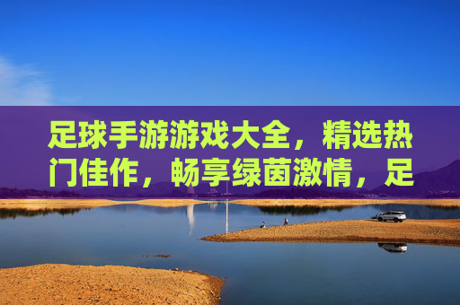 足球手游游戏大全，精选热门佳作，畅享绿茵激情，足球手游热门佳作大全，畅享绿茵激情