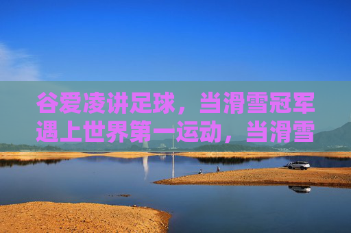 谷爱凌讲足球，当滑雪冠军遇上世界第一运动，当滑雪冠军遇上世界第一运动，谷爱凌讲足球