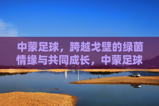 中蒙足球，跨越戈壁的绿茵情缘与共同成长，中蒙足球，跨越戈壁的绿茵情缘与共同成长
