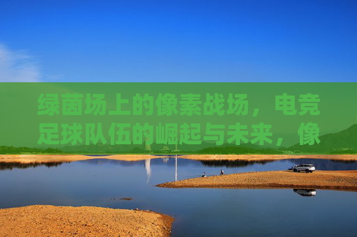 绿茵场上的像素战场，电竞足球队伍的崛起与未来，像素绿茵，电竞足球队伍的崛起与未来