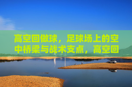 高空回做球，足球场上的空中桥梁与战术支点，高空回做球，足球场上的空中桥梁与战术支点