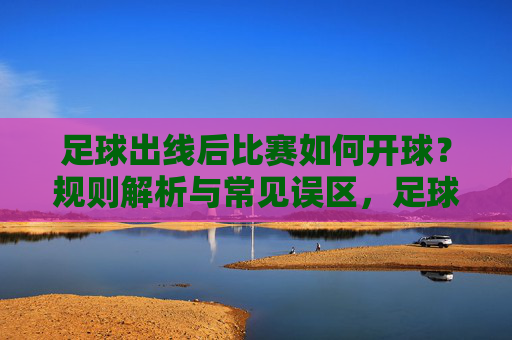 足球出线后比赛如何开球？规则解析与常见误区，足球出线后比赛开球规则解析与常见误区