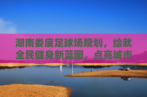 湖南娄底足球场规划，绘就全民健身新蓝图，点亮城市体育新名片，湖南娄底足球场规划，全民健身新蓝图点亮城市体育新名片