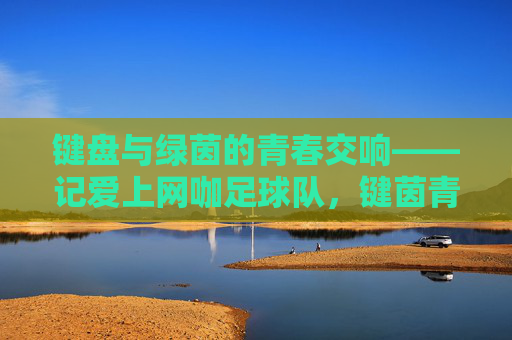 键盘与绿茵的青春交响——记爱上网咖足球队，键茵青春交响