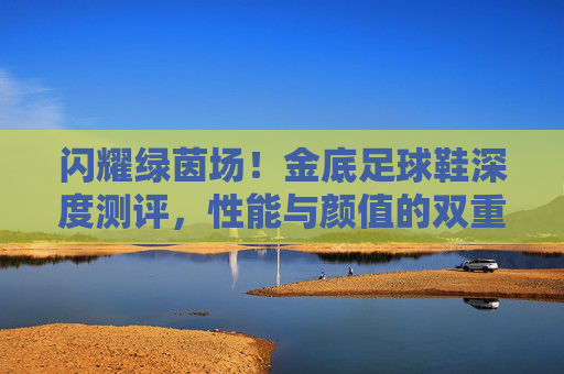 闪耀绿茵场！金底足球鞋深度测评，性能与颜值的双重奏？金底足球鞋深度测评，性能颜值双奏，闪耀绿茵场