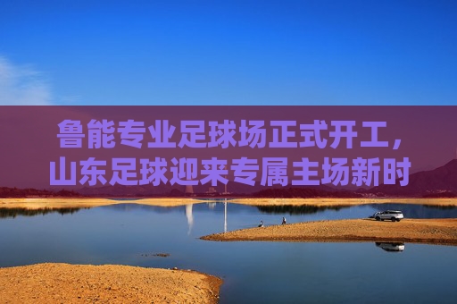 鲁能专业足球场正式开工，山东足球迎来专属主场新时代，鲁能专业足球场正式开工 山东足球迎来专属主场新时代