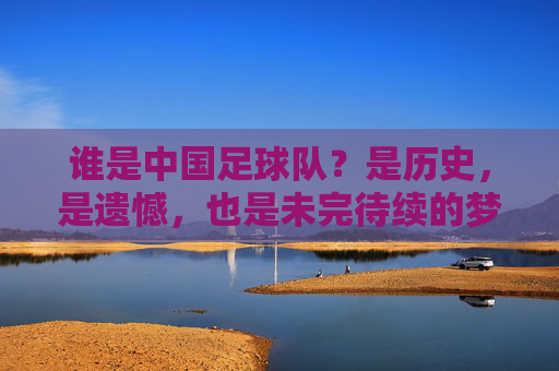 谁是中国足球队？是历史，是遗憾，也是未完待续的梦，谁是中国足球队？历史、遗憾与未完待续的梦