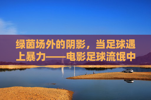 绿茵场外的阴影，当足球遇上暴力——电影足球流氓中的青春迷失与人性挣扎