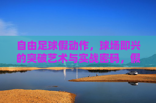自由足球假动作，球场即兴的突破艺术与实战密码，假动作即兴术，自由足球突破的艺术与实战密码