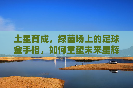 土星育成，绿茵场上的足球金手指，如何重塑未来星辉？土星育成，足球金手指重塑未来星辉