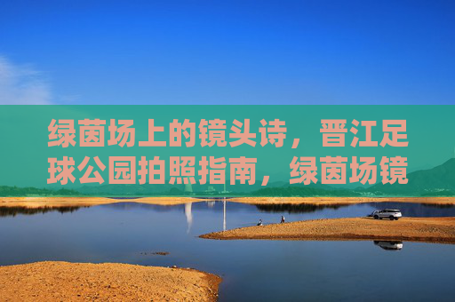 绿茵场上的镜头诗，晋江足球公园拍照指南，绿茵场镜头诗，晋江足球公园拍照指南