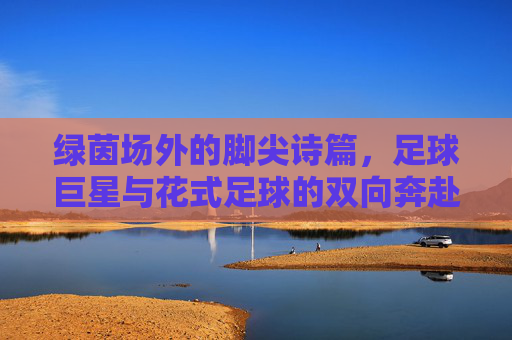 绿茵场外的脚尖诗篇，足球巨星与花式足球的双向奔赴，脚尖诗篇，巨星与花式足球的双向奔赴