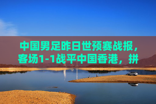 中国男足昨日世预赛战报，客场1-1战平中国香港，拼劲十足但进攻破题仍待解，中国男足世预赛客场1-1战平中国香港 拼劲足进攻仍待破题