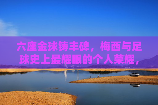 六座金球铸丰碑，梅西与足球史上最耀眼的个人荣耀，六座金球铸丰碑，梅西与足球史上最耀眼的个人荣耀