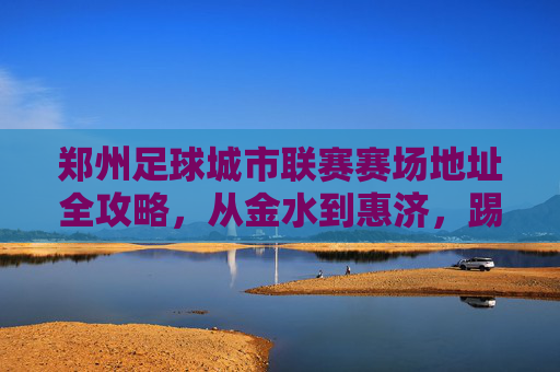 郑州足球城市联赛赛场地址全攻略，从金水到惠济，踢球不迷路！郑州足球城市联赛赛场地址全攻略，从金水到惠济，踢球不迷路！