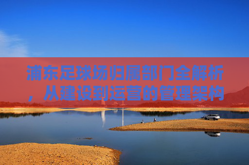 浦东足球场归属部门全解析，从建设到运营的管理架构，浦东足球场归属部门与管理架构全解析