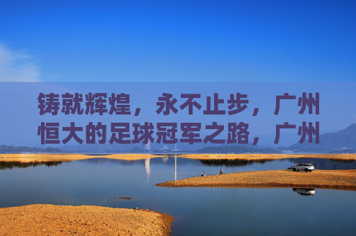 铸就辉煌，永不止步，广州恒大的足球冠军之路，广州恒大，铸就辉煌永不止步的足球冠军之路