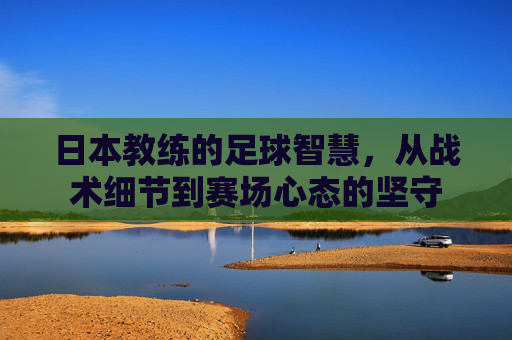 日本教练的足球智慧，从战术细节到赛场心态的坚守