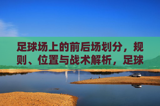 足球场上的前后场划分，规则、位置与战术解析，足球前后场划分，规则、位置与战术解析