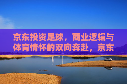 京东投资足球，商业逻辑与体育情怀的双向奔赴，京东投资足球，商业逻辑与体育情怀的双向奔赴