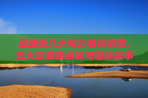 足球近几天精彩赛程前瞻，五大联赛焦点战与国际赛事交织