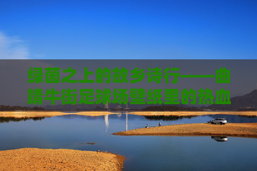 绿茵之上的故乡诗行——曲靖牛街足球场壁纸里的热血与温柔，故乡绿茵诗行，热血与温柔
