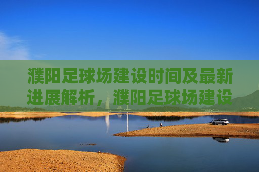 濮阳足球场建设时间及最新进展解析，濮阳足球场建设时间及最新进展解析