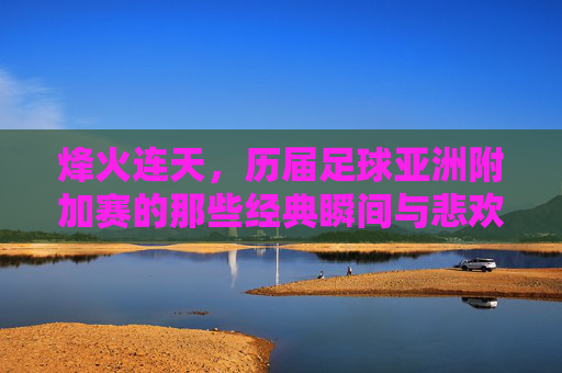 烽火连天，历届足球亚洲附加赛的那些经典瞬间与悲欢