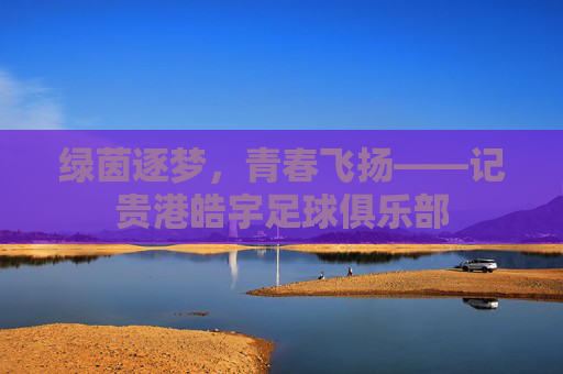 绿茵逐梦，青春飞扬——记贵港皓宇足球俱乐部
