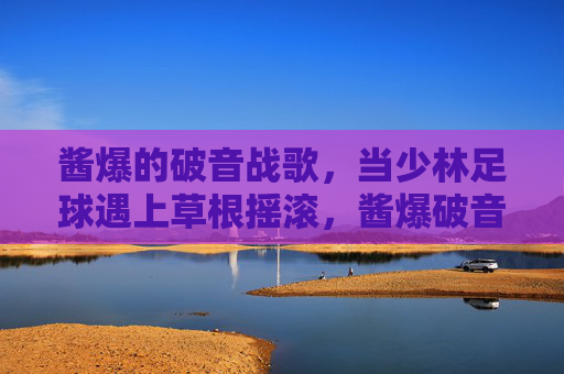 酱爆的破音战歌，当少林足球遇上草根摇滚，酱爆破音战歌，少林足球遇上草根摇滚