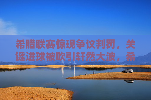 希腊联赛惊现争议判罚，关键进球被吹引轩然大波，希腊联赛争议判罚吹关键进球引轩然大波