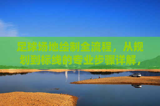 足球场地绘制全流程，从规划到标线的专业步骤详解，足球场地绘制全流程，从规划到标线的专业步骤详解