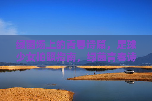 绿茵场上的青春诗篇，足球少女拍照指南，绿茵青春诗篇，足球少女拍照指南