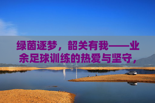 绿茵逐梦，韶关有我——业余足球训练的热爱与坚守，绿茵逐梦韶关，业余足球的热爱与坚守