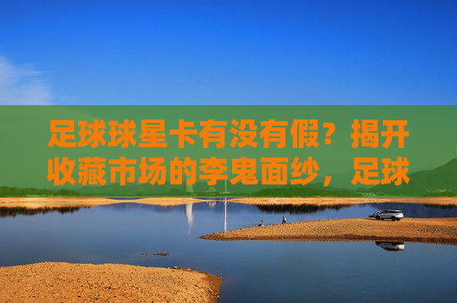 足球球星卡有没有假？揭开收藏市场的李鬼面纱，足球球星卡真假之谜，揭开收藏市场的李鬼面纱