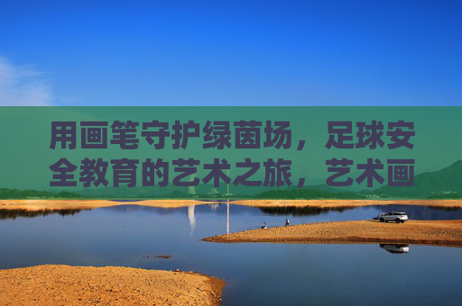 用画笔守护绿茵场，足球安全教育的艺术之旅，艺术画笔守护绿茵，足球安全教育之旅