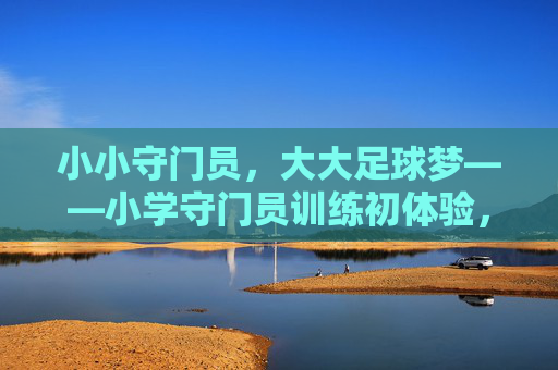 小小守门员，大大足球梦——小学守门员训练初体验，小小守门员，大大足球梦