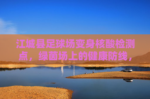 江城县足球场变身核酸检测点，绿茵场上的健康防线，江城县足球场变身核酸检测点，绿茵场上筑健康防线