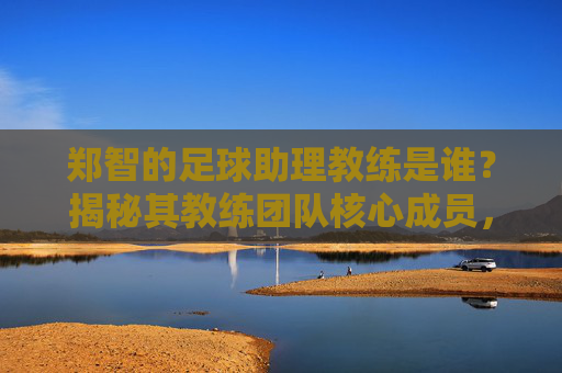 郑智的足球助理教练是谁？揭秘其教练团队核心成员，郑智足球助理教练揭秘，教练团队核心成员