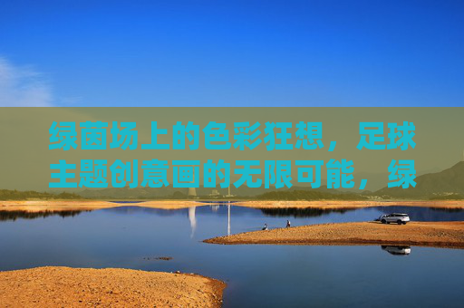 绿茵场上的色彩狂想，足球主题创意画的无限可能，绿茵场上的色彩狂想，足球创意画的无限可能