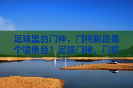 足球里的门神，门将到底是个啥角色？足球门神，门将的角色解析