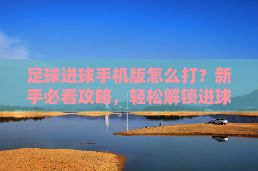 足球进球手机版怎么打？新手必看攻略，轻松解锁进球快感，足球进球手机版新手攻略，轻松解锁进球快感