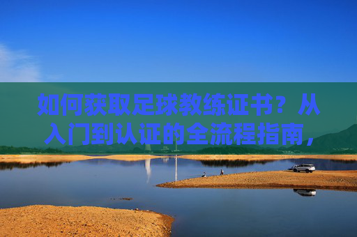 如何获取足球教练证书？从入门到认证的全流程指南，如何获取足球教练证书，从入门到认证的全流程指南