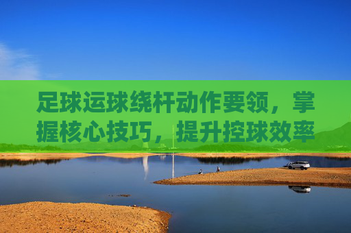 足球运球绕杆动作要领，掌握核心技巧，提升控球效率，足球运球绕杆动作要领，核心技巧与控球效率提升