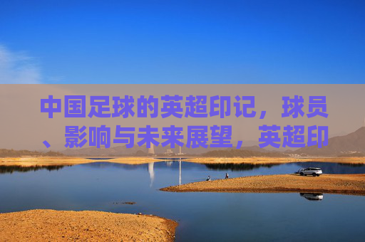 中国足球的英超印记，球员、影响与未来展望，英超印记下的中国足球，球员、影响与未来展望
