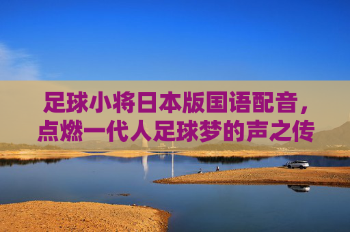 足球小将日本版国语配音，点燃一代人足球梦的声之传奇