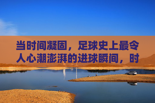 当时间凝固，足球史上最令人心潮澎湃的进球瞬间，时间凝固！足球史上最澎湃进球瞬间