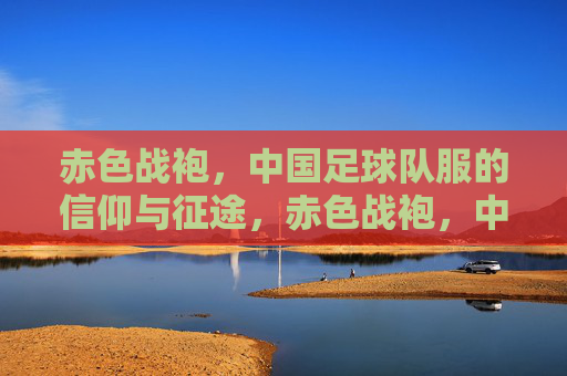 赤色战袍，中国足球队服的信仰与征途，赤色战袍，中国足球的信仰征途