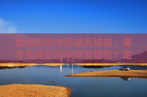足坛现役中场球员排名，谁才是真正的中场发动机？足坛现役中场球员排名，谁才是真正的中场发动机？